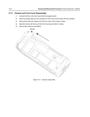 Page 745-24Disassembly/Reassembly Procedures: Radio Reassembly - Detailed
5.7.4 Chassis and Front Cover Reassembly
1.Connect the flex to the main board and the keypad board.
2.Insert top chassis tabs into the recesses on front cover and the tabs are fully inserted.
3.Gently push down the chassis into the front cover until it snaps in place.
4.Align the shroud with the top of the front housing and slide it in place.
5.Insert knobs, antenna and battery.
Figure 5-21.  Chassis reassembly
Shroud 