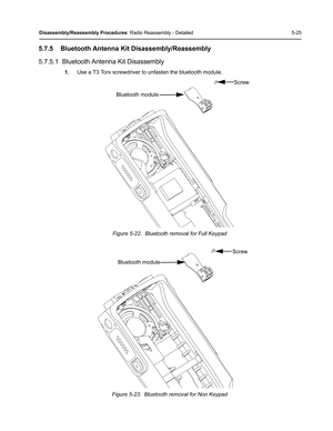 Page 75Disassembly/Reassembly Procedures: Radio Reassembly - Detailed 5-25
5.7.5 Bluetooth Antenna Kit Disassembly/Reassembly
5.7.5.1  Bluetooth Antenna Kit Disassembly
1.Use a T3 Torx screwdriver to unfasten the bluetooth module.
Figure 5-22.  Bluetooth removal for Full Keypad
Figure 5-23.  Bluetooth removal for Non Keypad
Screw
Bluetooth module
Screw
Bluetooth module 