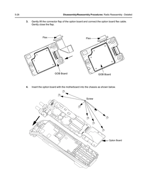 Page 785-28Disassembly/Reassembly Procedures: Radio Reassembly - Detailed
3.Gently lift the connector flap of the option board and connect the option board flex cable. 
Gently close the flap.
4.Insert the option board with the motherboard into the chassis as shown below.
Flex
GOB Board
Flex
GOB Board
Option Board
Screw 