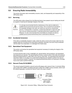 Page 79Disassembly/Reassembly Procedures: Ensuring Radio Immersibility 5-29
5.8 Ensuring Radio Immersibility
This section discusses radio immersibility concerns, tests, and disassembly and reassembly of the 
XPR series radios.
5.8.1 Servicing
The XPR series radios shipped from the Motorola factory have passed vacuum testing and should 
be capable of restoring the watertight integrity of the radio.
5.8.2 Accidental Immersion
If the radio is accidentally dropped in water, shake the radio to remove the excess...