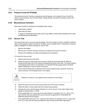 Page 805-30Disassembly/Reassembly Procedures: Ensuring Radio Immersibility
5.8.5 Pressure Pump Kit NTN4265
The pressure pump kit includes a pressure pump with gauge, and a pressure hose. As with the 
vacuum pump kit above, the connector fitting - fitting seal pair connects the pressure hose to the 
radio’s chassis.
5.8.6 Miscellaneous Hardware
Other items needed for testing the immersibility radio include:
• Large water container
• Deionized (DI) water
• A supply of replacement parts: Main seal O-ring, Battery...