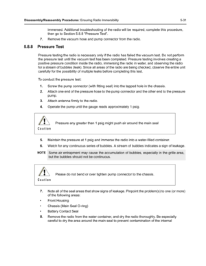 Page 81Disassembly/Reassembly Procedures: Ensuring Radio Immersibility 5-31
immersed. Additional troubleshooting of the radio will be required; complete this procedure, 
then go to Section 5.8.8 Pressure Test.
7.Remove the vacuum hose and pump connector from the radio.
5.8.8 Pressure Test
Pressure testing the radio is necessary only if the radio has failed the vacuum test. Do not perform 
the pressure test until the vacuum test has been completed. Pressure testing involves creating a 
positive pressure...