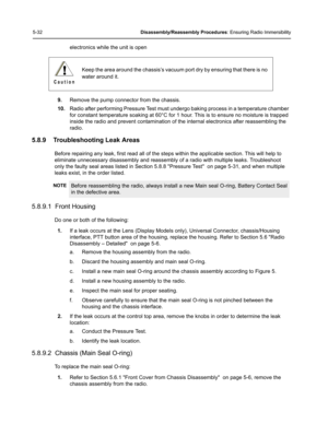 Page 825-32Disassembly/Reassembly Procedures: Ensuring Radio Immersibility
electronics while the unit is open
9.Remove the pump connector from the chassis.
10.Radio after performing Pressure Test must undergo baking process in a temperature chamber 
for constant temperature soaking at 60°C for 1 hour. This is to ensure no moisture is trapped 
inside the radio and prevent contamination of the internal electronics after reassembling the 
radio.
5.8.9 Troubleshooting Leak Areas
Before repairing any leak, first...