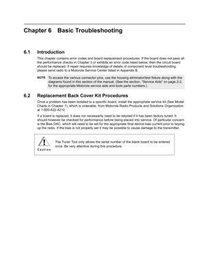 Page 95Chapter 6 Basic Troubleshooting
6.1 Introduction
This chapter contains error codes and board replacement procedures. If the board does not pass all 
the performance checks in Chapter 3 or exhibits an error code listed below, then the circuit board 
should be replaced. If repair requires knowledge of details of component level troubleshooting, 
please send radio to a Motorola Service Center listed in Appendix B.
6.2 Replacement Back Cover Kit Procedures
Once a problem has been isolated to a specific...