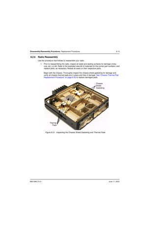 Page 1056881096C73-OJune 11, 2003
Disassembly/Reassembly Procedures: Replacement Procedures 8-19
8.2.6 Radio Reassembly
Use the procedure that follows to reassemble your radio.
1. Prior to reassembling the radio, inspect all seals and sealing surfaces for damage (nicks, 
cuts, etc.) or dirt. Refer to the exploded view bill of materials for the correct part numbers, and 
replace parts, as necessary. Reseat all seals on their respective parts.
Begin with the chassis. Thoroughly inspect the chassis shield gasketing...