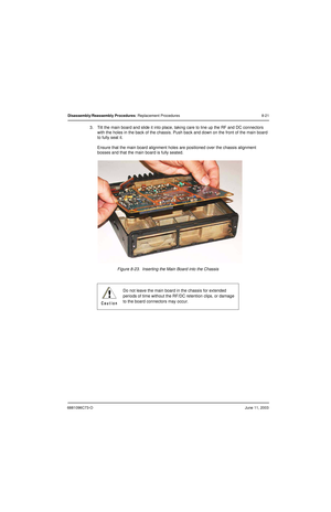 Page 1076881096C73-OJune 11, 2003
Disassembly/Reassembly Procedures: Replacement Procedures 8-21
3. Tilt the main board and slide it into place, taking care to line up the RF and DC connectors 
with the holes in the back of the chassis. Push back and down on the front of the main board 
to fully seat it.
Ensure that the main board alignment holes are positioned over the chassis alignment 
bosses and that the main board is fully seated.
Figure 8-23.  Inserting the Main Board into the Chassis
Do not leave the main...