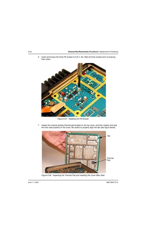 Page 110June 11, 20036881096C73-O
8-24Disassembly/Reassembly Procedures: Replacement Procedures
6. Insert and torque the three PA screws to 6-8 in.-lbs. Start all three screws prior to torquing 
them down.
Figure 8-27.  Installing the PA Screws
7. Inspect the reverse polarity thermal pad located on the top cover, and then inspect and seat 
the main seal properly on the cover. Be careful to properly align the tab (see figure below).
Figure 8-28.  Inspecting the Thermal Pad and Installing the Cover Main Seal
Ta b...