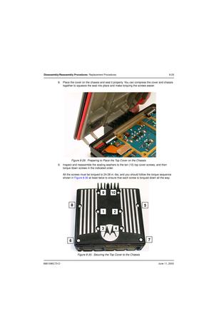 Page 1116881096C73-OJune 11, 2003
Disassembly/Reassembly Procedures: Replacement Procedures 8-25
8. Place the cover on the chassis and seat it properly. You can compress the cover and chassis 
together to squeeze the seal into place and make torquing the screws easier.
Figure 8-29.  Preparing to Place the Top Cover on the Chassis
9. Inspect and reassemble the sealing washers to the ten (10) top cover screws, and then 
torque down screws in the indicated order.
All the screws must be torqued to 24-28 in.-lbs, and...