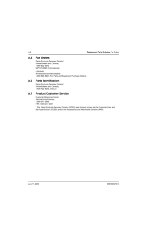 Page 152June 11, 20036881096C73-O
A-2Replacement Parts Ordering: Fax Orders
A.5 Fax Orders
Radio Products Services Division*
(United States and Canada)
1-800-622-6210
847-576-3023 (International)
USFGMD
(Federal Government Orders)
1-800-526-8641 (For Parts and Equipment Purchase Orders)
A.6 Parts Identification
Radio Products Services Division*
(United States and Canada)
1-800-422-4210, menu 3
A.7 Product Customer Service
Customer Response Center
(Non-technical Issues)
1-800-247-2346
FAX:1-800-247-2347
* The...