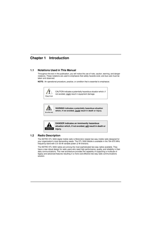 Page 25Chapter 1 Introduction
1.1 Notations Used in This Manual
Throughout the text in this publication, you will notice the use of note, caution, warning, and danger 
notations. These notations are used to emphasize that safety hazards exist, and due care must be 
taken and observed.
NOTE:An operational procedure, practice, or condition that is essential to emphasize.
1.2 Radio Description
The ASTRO XTL 5000 digital mobile radio is Motorola’s newest two-way mobile radio designed for 
your organization’s most...