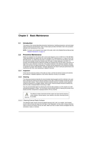 Page 31Chapter 2 Basic Maintenance
2.1 Introduction
This section of the manual describes preventive maintenance, handling precautions, and some basic 
repair procedures and techniques. Each of these topics provides information vital to the successful 
operation and maintenance of your radio.
NOTE:For board- and component-level repair of the radio, refer to the Detailed Service Manual (see 
”Related Publications” on page xii).
2.2 Preventive Maintenance
Radios are shipped from the factory with a worst-case...