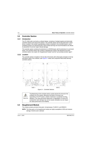 Page 36June 11, 20036881096C73-O
3-2Basic Theory of Operation: Controller Section
3.3 Controller Section
3.3.1 Introduction
The XTL 5000 radio is primarily a uniboard design, consisting of isolated topside and bottomside 
controller sections and various RF sections. The controller section will be discussed here in basic 
terms, to assist in the overall understanding of what is contained in the controller section, and a 
simplified purpose of its elemental parts. Some limited warnings and recommendations are...