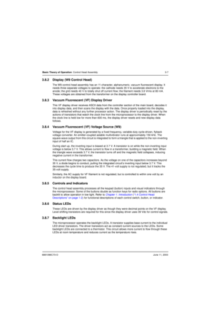 Page 416881096C73-OJune 11, 2003
Basic Theory of Operation: Control Head Assembly 3-7
3.8.2 Display (W9 Control Head)
The W9 control-head assembly has an 11-character, alphanumeric, vacuum fluorescent display. It 
needs three separate voltages to operate: the cathode needs 35 V to accelerate electrons to the 
anode; the grid needs 40 V to totally shut off current flow; the filament needs 3.8 Vrms at 80 mA. 
These voltages are obtained from the transformer on the display controller board.
3.8.3 Vacuum...