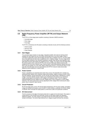 Page 436881096C73-OJune 11, 2003
Basic Theory of Operation: Radio-Frequency Power Amplifier (RF PA) and Output Network (ON) 3-9
3.9 Radio-Frequency Power Amplifier (RF PA) and Output Network 
(ON)
The RF PA is a three-stage power amplifier consisting of discrete LDMOS transistors:
 Controlled stage
 Driver stage
 Final stage
The RF PA is followed by the ON section consisting of discrete circuitry with the following functions:
 Antenna switch
 Harmonic Filter
 Power Detector
3.9.1 Gain Stages
The...