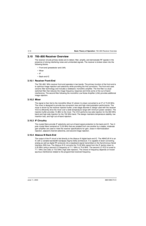 Page 44June 11, 20036881096C73-O
3-10Basic Theory of Operation: 700–800 Receiver Overview
3.10 700–800 Receiver Overview
The receiver circuits primary duties are to detect, filter, amplify, and demodulate RF signals in the 
presence of strong interfering noise and unintended signals. The receiver is broken down into the 
following blocks:
 Front-end (preselector and LNA)
Mixer
IF
 Back-end IC
3.10.1 Receiver Front-End 
The 700–800  MHz receiver front-end operates in two bands. The primary function of the...