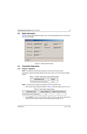 Page 616881096C73-OJune 11, 2003
Radio Alignment Procedures: Radio Information 6-3
6.3 Radio Information
Figure 6-3 shows a typical Radio Information screen. All of the data appearing here is informational 
and cannot be changed.
Figure 6-3.  Radio Information Screen
6.4 Transmitter Alignments
6.4.1 PA Bias 1 Alignment
NOTE:This alignment is required after replacing (or servicing) the transceiver board.
The PA Bias 1 alignment procedure adjusts the drain bias current in one of the RF power amplifier 
devices:...