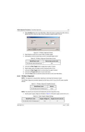 Page 636881096C73-OJune 11, 2003
Radio Alignment Procedures: Transmitter Alignments 6-5
2. Select PA  B i a s  2 from the Tuner Main Menu. When the screen is opened, the radio enters a 
special bias tune mode and radio current increases by approximately 100 mA.
Figure 6-5.  PA Bias 2 Alignment Screen
3. Read baseline current from current meter on power supply.
4. Add baseline current to device bias current to calculate target current.
5. Left-click the Bias Toggle button to apply bias to gate of  device.
6....