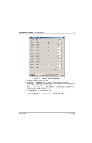 Page 736881096C73-OJune 11, 2003
Radio Alignment Procedures: Transmitter Alignments 6-15
Figure 6-12.  Tx Deviation Limit Alignment Screen
2. Left-click the highest frequency field first.
3. Left-click the PTT Toggle button on the screen to make the radio transmit. Wait 
approximately 5 seconds until the deviation/voltage displayed on the analyzer stabilizes. The 
screen indicates whether the radio is transmitting.
4. Adjust the deviation limit between 0.158 and 0.163 Vac on the R-2670 (2.785 to 2.885 kHz)....