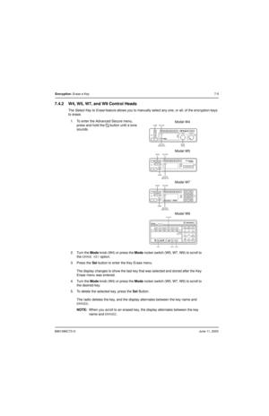 Page 816881096C73-OJune 11, 2003
Encryption: Erase a Key7-5
7.4.2 W4, W5, W7, and W9 Control Heads
The Select Key to Erase feature allows you to manually select any one, or all, of the encryption keys 
to erase.
1. To enter the Advanced Secure menu, 
press and hold the 
D button until a tone 
sounds.
2. Turn the Mode knob (W4) or press the Mode rocker switch (W5, W7, W9) to scroll to 
the 
ERASE KEY option.
3. Press the Sel button to enter the Key Erase menu.
The display changes to show the last key that was...