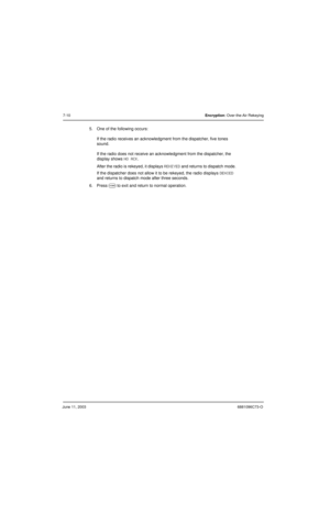 Page 86June 11, 20036881096C73-O
7-10Encryption: Over-the-Air Rekeying
5. One of the following occurs:
If the radio receives an acknowledgment from the dispatcher, five tones 
sound.
If the radio does not receive an acknowledgment from the dispatcher, the 
display shows 
NO ACK.
After the radio is rekeyed, it displays 
REKEYED and returns to dispatch mode.
If the dispatcher does not allow it to be rekeyed, the radio displays 
DENIED 
and returns to dispatch mode after three seconds.
6. Press 
O to exit and...