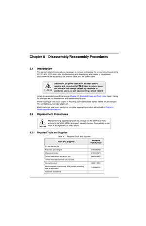 Page 87Chapter 8 Disassembly/Reassembly Procedures
8.1 Introduction
This section details the procedures necessary to remove and replace the printed circuit board in the 
ASTRO XTL 5000 radio. After troubleshooting and determining what needs to be replaced, 
disconnect the test equipment, the antenna cable, and the power cable.
Locate the exploded view of the radio in Chapter 11. Exploded Views and Parts Lists. Keep it handy 
for reference as you disassemble and reassemble the radio.
When installing a new...