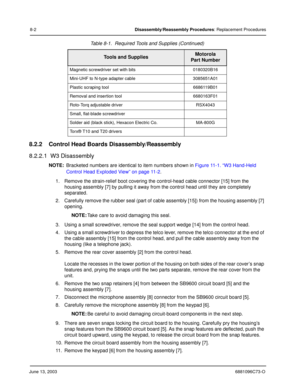 Page 88June 13, 20036881096C73-O
8-2Disassembly/Reassembly Procedures: Replacement Procedures
8.2.2 Control Head Boards Disassembly/Reassembly
8.2.2.1  W3 Disassembly
NOTE:Bracketed numbers are identical to item numbers shown in  Figure 11-1. “W3 Hand-Held 
Control Head Exploded View” on page 11-2 .
1. Remove the strain-relief boot covering the control-head cable connector [15] from the  housing assembly [7] by pulling it away from the control head until they are completely 
separated.
2. Carefully remove the...