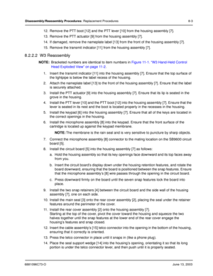 Page 896881096C73-OJune 13, 2003
Disassembly/Reassembly Procedures: Replacement Procedures 8-3
12. Remove the PTT boot [12] and the PTT lever [10] from the housing assembly [7].
13. Remove the PTT actuator [9] from the housing assembly [7].
14. If damaged, remove the nameplate label [13] from the front of the housing assembly [7].
15. Remove the transmit indicator [11] from the housing assembly [7].
8.2.2.2  W3 Reassembly
NOTE:Bracketed numbers are identical to item numbers in  Figure 11-1. “W3 Hand-Held...