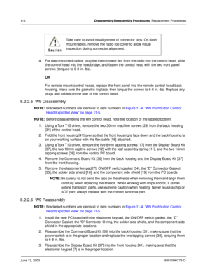 Page 92June 13, 20036881096C73-O
8-6Disassembly/Reassembly Procedures: Replacement Procedures
4. For dash-mounted radios, plug the interconnect flex from the radio into the control head, slide 
the control head into the headbridge, and fasten the control head with the two front panel 
screws (torqued to 6-8 in.-lbs).
OR
For remote-mount control heads, replace the front panel into the remote control head back 
housing, make sure the gasket is in place, then torque the screws to 6-8 in.-lbs. Replace any 
plugs...