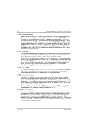 Page 118May 25, 20056881096C74-B
3-52Theory of Operation: Frequency Generation Unit (FGU)
3.7.2.6  Charge Pump Bias
External circuitry connected to pin 39 (Bias 2) and pin 40 (Bias 1) of U5752 determine the current 
that is applied to the charge-pump circuitry. During receive mode, resistors R5754, R5759, and 
R5765 set the current supplied to pin 40 (Bias 1). Transistor Q5750 and resistors R5752, R5753, 
and capacitor C5759 form a circuit that momentarily increases the current to pin 40 (Bias 1) during...