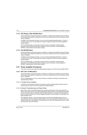 Page 178May 25, 20056881096C74-B
4-34Troubleshooting Procedures: Power Amplifier Procedures
4.11.3 UHF Range 2 (450–520 MHz) Band
Use this information, along with the theory of operation, to diagnose and isolate the cause of failures. 
The principle tools needed to troubleshoot a circuit to the component level are the schematic and the 
theory of operation.
In addition to the schematic and theory, you can use the troubleshooting flowcharts in Chapter 5. 
Troubleshooting Charts that will guide you through a...