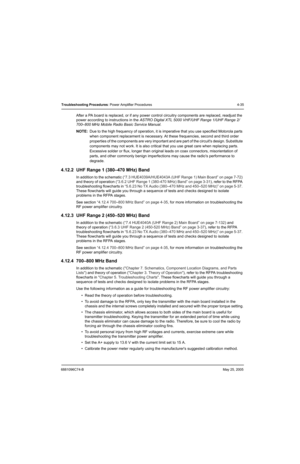 Page 1796881096C74-BMay 25, 2005
Troubleshooting Procedures: Power Amplifier Procedures 4-35
After a PA board is replaced, or if any power control circuitry components are replaced, readjust the 
power according to instructions in the ASTRO Digital XTL 5000 VHF/UHF Range 1/UHF Range 2/
700–800 MHz Mobile Radio Basic Service Manual.
NOTE:Due to the high frequency of operation, it is imperative that you use specified Motorola parts 
when component replacement is necessary. At these frequencies, second and third...