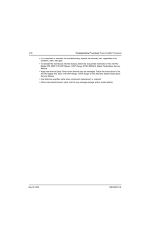 Page 180May 25, 20056881096C74-B
4-36Troubleshooting Procedures: Power Amplifier Procedures
• If a component is removed for troubleshooting, replace the removed part, regardless of its 
condition, with a new part.
• To reinstall the main board into the chassis, follow the reassembly instruction in the ASTRO 
Digital XTL 5000 VHF/UHF Range 1/UHF Range 2/700–800 MHz Mobile Radio Basic Service 
Manual.
• Apply new thermal pads if the current thermal pad are damaged. Follow the instructions in the 
ASTRO Digital XTL...