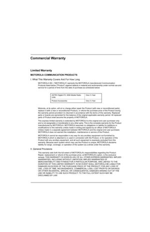 Page 25Commercial Warranty
Limited Warranty
MOTOROLA COMMUNICATION PRODUCTS
I. What This Warranty Covers And For How Long
MOTOROLA INC. (“MOTOROLA”) warrants the MOTOROLA manufactured Communication 
Products listed below (“Product”) against defects in material and workmanship under normal use and 
service for a period of time from the date of purchase as scheduled below:
Motorola, at its option, will at no charge either repair the Product (with new or reconditioned parts), 
replace it (with a new or...