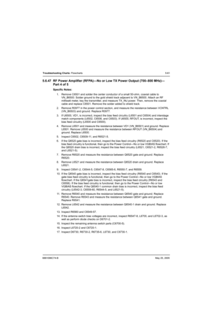 Page 2416881096C74-BMay 25, 2005
Troubleshooting Charts: Flowcharts5-61
5.6.47 RF Power Amplifier (RFPA)—No or Low TX Power Output (700–800 MHz)—
Part 4 of 5
Specific Notes:
1. Remove C6501 and solder the center conductor of a small 50-ohm, coaxial cable to 
VN_B6500. Solder ground to the gold shield track adjacent to VN_B6500. Attach an RF 
milliwatt meter, key the transmitter, and measure TX_INJ power. Then, remove the coaxial 
cable and replace C6501. Remove the solder added to shield track.
2. Remove R0977...