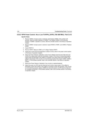 Page 246May 25, 20056881096C74-B
5-66Troubleshooting Charts: Flowcharts
5.6.52 RFPA Power Control—No or Low TX RFPA_CNTRL (700–800 MHz)—Part 2 of 2
Specific Notes:
1. Remove Q0954. If proper power is restored, repair/replace Q0954. If the problem still 
persists, check for proper operation of U0958-1, and replace U0958 if not functioning 
properly. If U0958-1 operation is correct, refer the controller section in the theory of operation 
chapter.
2. Remove D0950. If proper power is restored, inspect R0942-5,...