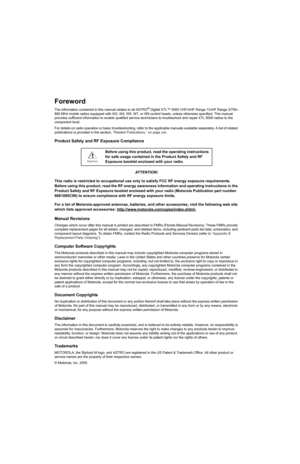 Page 4
Foreword
The information contained in this manual relates to all ASTRO® Digital XTL™ 5000 VHF/UHF Range 1/UHF Range 2/700–
800 MHz mobile radios equipped with W3, W4, W5, W7, or W9  control heads, unless otherwise specified. This manual 
provides sufficient information to enable qualified service  technicians to troubleshoot and repair XTL 5000 radios to the 
component level.
For details on radio operation or basic troubleshooting, refer  to the applicable manuals available separately. A list of relate...