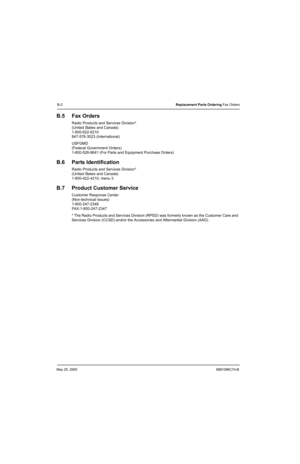 Page 506May 25, 20056881096C74-B
B-2Replacement Parts Ordering Fax Orders
B.5 Fax Orders
Radio Products and Services Division*
(United States and Canada)
1-800-622-6210
847-576-3023 (International)
USFGMD
(Federal Government Orders)
1-800-526-8641 (For Parts and Equipment Purchase Orders)
B.6 Parts Identification
Radio Products and Services Division*
(United States and Canada)
1-800-422-4210, menu 3
B.7 Product Customer Service
Customer Response Center
(Non-technical Issues)
1-800-247-2346
FAX:1-800-247-2347
*...