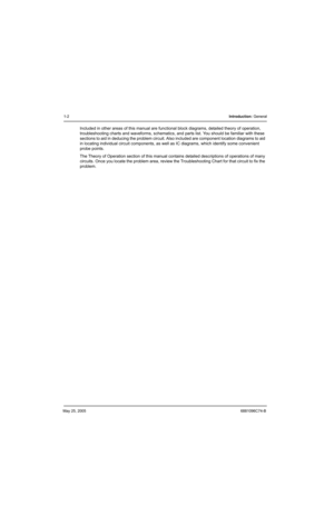 Page 52May 25, 20056881096C74-B
1-2Introduction: General
Included in other areas of this manual are functional block diagrams, detailed theory of operation, 
troubleshooting charts and waveforms, schematics, and parts list. You should be familiar with these 
sections to aid in deducing the problem circuit. Also included are component location diagrams to aid 
in locating individual circuit components, as well as IC diagrams, which identify some convenient 
probe points.
The Theory of Operation section of this...