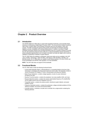 Page 53Chapter 2 Product Overview
2.1 Introduction
The ASTRO Digital XTL 5000 radio is a dual-mode (trunked/conventional), microcontroller-based 
transceiver incorporating a Digital Signal Processor (DSP). The microcontroller handles the general 
radio control, monitors status, and processes commands input from the keypad or other user 
controls. The DSP processes the typical analog signals and generates the standard signaling 
digitally to provide compatibility with existing analog systems. In addition it...