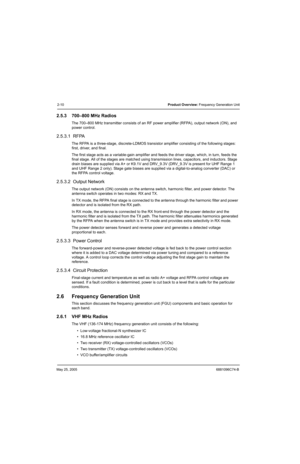 Page 62May 25, 20056881096C74-B
2-10Product Overview: Frequency Generation Unit
2.5.3 700–800 MHz Radios
The 700–800 MHz transmitter consists of an RF power amplifier (RFPA), output network (ON), and 
power control.
2.5.3.1  RFPA
The RFPA is a three-stage, discrete-LDMOS transistor amplifier consisting of the following stages: 
first, driver, and final.
The first stage acts as a variable-gain amplifier and feeds the driver stage, which, in turn, feeds the 
final stage. All of the stages are matched using...