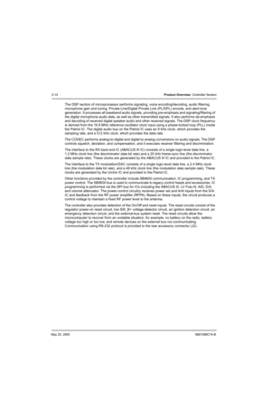 Page 66May 25, 20056881096C74-B
2-14Product Overview: Controller Section
The DSP section of microprocessor performs signaling, voice encoding/decoding, audio filtering, 
microphone gain and tuning, Private-Line/Digital Private Line (PL/DPL) encode, and alert-tone 
generation. It processes all baseband audio signals, providing pre-emphasis and signaling/filtering of 
the digital microphone audio data, as well as other transmitted signals. It also performs de-emphasis 
and decoding of received digital speaker...