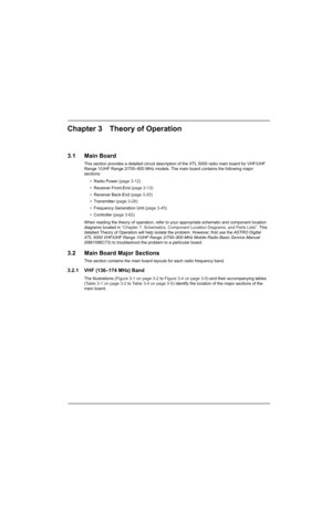 Page 67Chapter 3 Theory of Operation
3.1 Main Board
This section provides a detailed circuit description of the XTL 5000 radio main board for VHF/UHF 
Range 1/UHF Range 2/700–800 MHz models. The main board contains the following major 
sections:
• Radio Power (page 3-12)
• Receiver Front-End (page 3-13)
• Receiver Back-End (page 3-20)
• Transmitter (page 3-26)
• Frequency Generation Unit (page 3-45)
• Controller (page 3-62)
When reading the theory of operation, refer to your appropriate schematic and component...