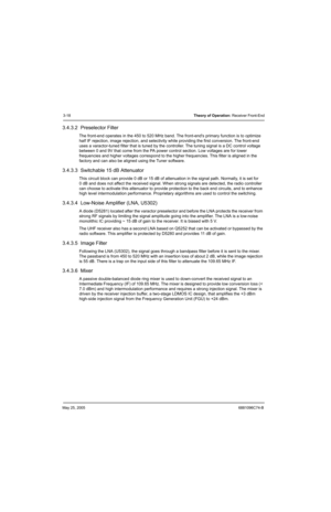 Page 84May 25, 20056881096C74-B
3-18Theory of Operation: Receiver Front-End
3.4.3.2  Preselector Filter
The front-end operates in the 450 to 520 MHz band. The front-ends primary function is to optimize 
half IF rejection, image rejection, and selectivity while providing the first conversion. The front-end 
uses a varactor-tuned filter that is tuned by the controller. The tuning signal is a DC control voltage 
between 0 and 9V that come from the PA power control section. Low voltages are for lower 
frequencies...