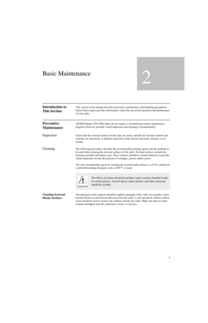 Page 213
Basic Maintenance
2
Introduction to 
This SectionThis section of the manual describes preventive maintenance and handling precautions. 
Each of these topics provides information vital to the successful operation and maintenance 
of your radio.
Preventive 
MaintenanceASTRO Digital XTS 2500 radios do not require a scheduled preventive maintenance 
program; however, periodic visual inspection and cleaning is recommended.
InspectionCheck that the external surfaces of the radio are clean, and that all...