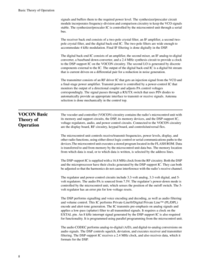 Page 26Basic Theory of Operation
8
signals and buffers them to the required power level. The synthesizer/prescaler circuit 
module incorporates frequency-division and comparison circuitry to keep the VCO signals 
stable. The synthesizer/prescaler IC is controlled by the microcontrol unit through a serial 
bus.
The receiver back end consists of a two-pole crystal filter, an IF amplifier, a second two-
pole crystal filter, and the digital back-end IC. The two-pole filters are wide enough to 
accommodate 4 kHz...