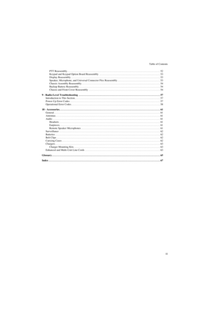 Page 5Table of Contents
iii PTT Reassembly . . . . . . . . . . . . . . . . . . . . . . . . . . . . . . . . . . . . . . . . . . . . . . . . . . . . . . . . . . . . . . . . . . . . . . . . 52
Keypad and Keypad Option Board Reassembly  . . . . . . . . . . . . . . . . . . . . . . . . . . . . . . . . . . . . . . . . . . . . . . . 53
Display Reassembly . . . . . . . . . . . . . . . . . . . . . . . . . . . . . . . . . . . . . . . . . . . . . . . . . . . . . . . . . . . . . . . . . . . . . 53
Speaker, Microphone, and...