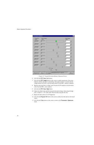 Page 44Radio Alignment Procedures
266. Left-click the PTT Tone: Low button.
7. Left-click the PTT Toggle button on the screen to enable transmission. The screen 
indicates whether the radio is transmitting. Wait approximately 5 seconds until the 
voltage shown on R-2670, or the deviation shown on the 8901_ analyzer, stabilizes. 
8. Measure and record the ac voltage value from the R-2670 analyzer or the deviation 
value from the 8901_ series analyzer.
9. Left-click the PTT Tone: High button.
10. Adjust the...