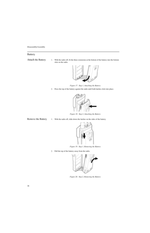 Page 56Disassembly/Assembly
38
Battery
Attach
 the Battery1. With the radio off, fit the three extensions at the bottom of the battery into the bottom 
slots on the radio.
2. Press the top of the battery against the radio until both latches click into place.
Remove the Battery1. With the radio off, slide down the latches on the sides of the battery.
2. Pull the top of the battery away from the radio.Figure 17.  Step 1, Attaching the Battery
Figure 18.  Step 2, Attaching the Battery
Figure 19.  Step 1, Removing...