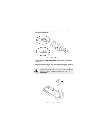 Page 61Disassembly/Assembly
43 4. Pull the 16-Position Select and the On/Off/Volume Control knobs off their shafts 
using the Chassis Opener tool.
5. After you remove the On/Off/Volume Control knob, remove the Teflon
® washer 
and set it aside.
6. Separate the chassis from the front cover by inserting the chassis opener between the 
thin, plastic retaining wall and the metal chassis at the bottom of the radio.Figure 28.  Knob Removal
Be careful not to mar the O-ring sealing area on the housing. Marring 
the...