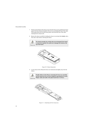 Page 62Disassembly/Assembly
447. Slowly pry the bottom of the chassis away from the front cover by pushing the chassis 
opener tool down. Rotate the handle of the tool over and behind the base of the radio. 
This prying action forces the thin inner plastic wall toward the base of the radio, 
releasing the two chassis tabs.
8. Remove the chassis assembly by holding the chassis in one hand while slowly, with a 
firm side-to-side motion, removing the chassis.
9. Lay the chassis down. Rotate the front cover...